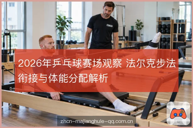 2026年乒乓球赛场观察 法尔克步法衔接与体能分配解析