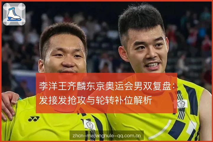 李洋王齐麟东京奥运会男双复盘:发接发抢攻与轮转补位解析 李洋王齐麟东京奥运会男双复盘:发接发抢攻与轮转补位解析